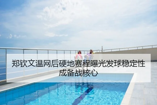郑钦文温网后硬地赛程曝光发球稳定性成备战核心