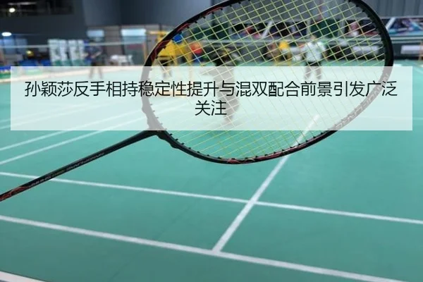 孙颖莎反手相持稳定性提升与混双配合前景引发广泛关注