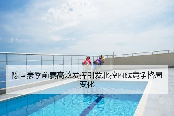陈国豪季前赛高效发挥引发北控内线竞争格局变化