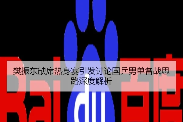 樊振东缺席热身赛引发讨论国乒男单备战思路深度解析