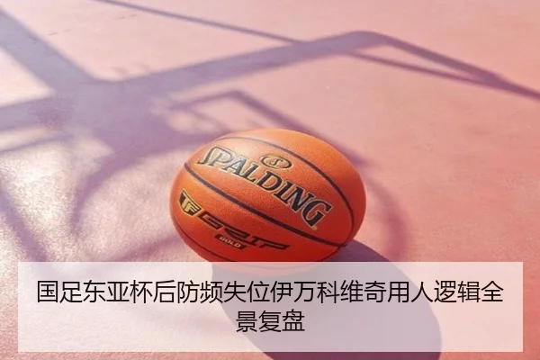 国足东亚杯后防频失位伊万科维奇用人逻辑全景复盘