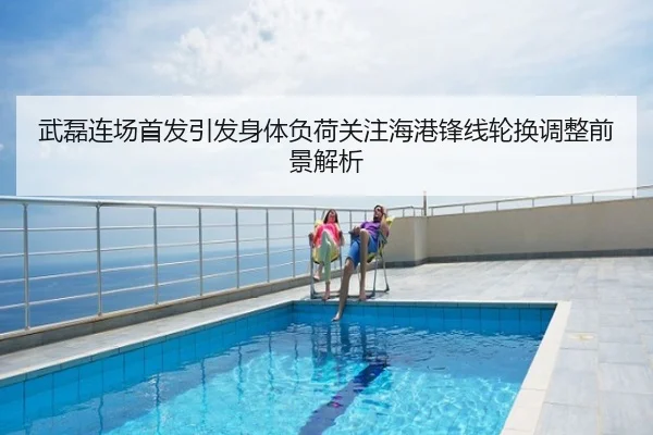 武磊连场首发引发身体负荷关注海港锋线轮换调整前景解析