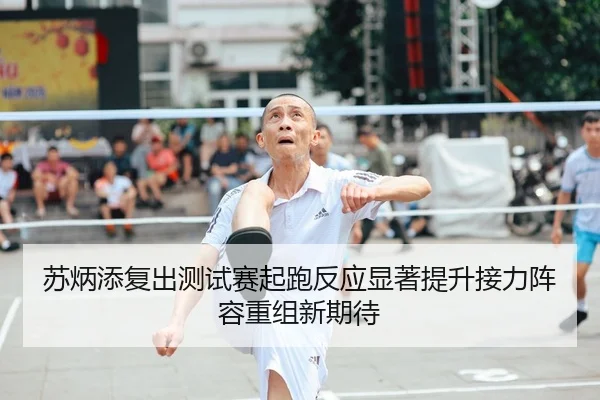 苏炳添复出测试赛起跑反应显著提升接力阵容重组新期待