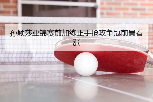孙颖莎亚锦赛前加练正手抢攻争冠前景看涨